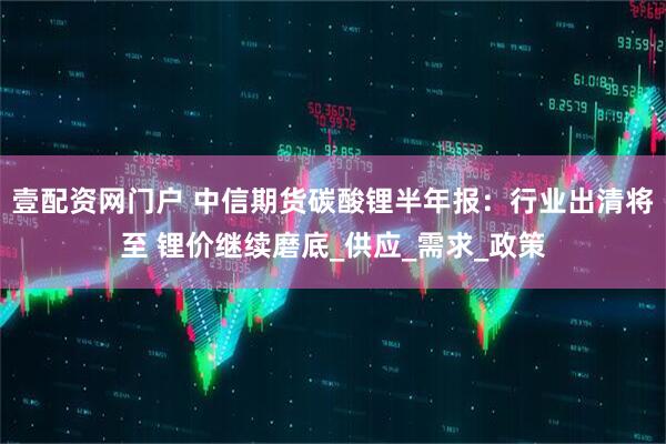 壹配资网门户 中信期货碳酸锂半年报:行业出清将至 锂价继续磨底_供应_需求_政策