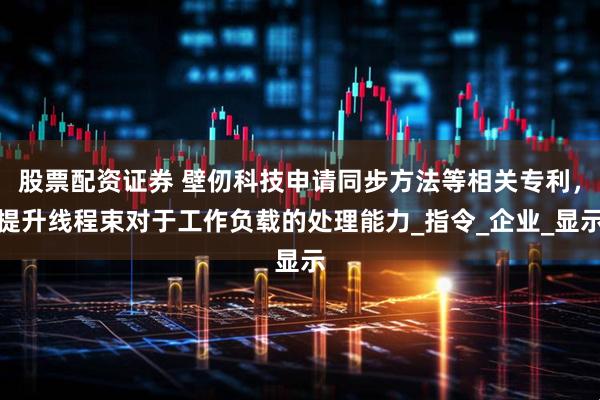 股票配资证券 壁仞科技申请同步方法等相关专利，提升线程束对于工作负载的处理能力_指令_企业_显示
