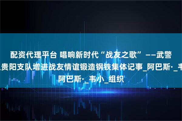 配资代理平台 唱响新时代“战友之歌” ——武警贵州总队贵阳支队增进战友情谊锻造钢铁集体记事_阿巴斯·_韦小_组织