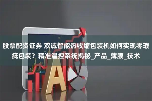 股票配资证券 双诚智能热收缩包装机如何实现零瑕疵包装？精准温控系统揭秘_产品_薄膜_技术