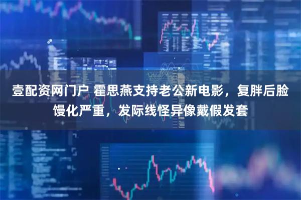 壹配资网门户 霍思燕支持老公新电影，复胖后脸馒化严重，发际线怪异像戴假发套