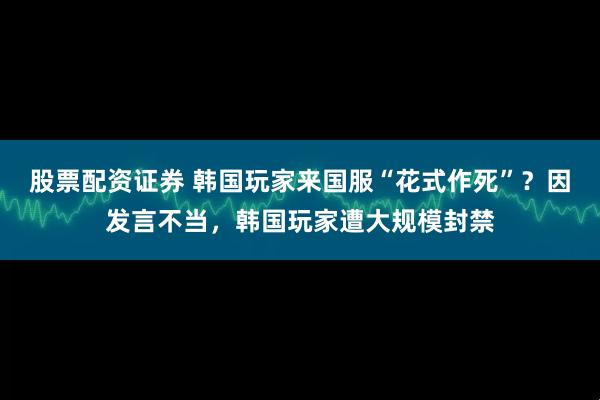 股票配资证券 韩国玩家来国服“花式作死”?因发言不当,韩国玩家遭大规模封禁