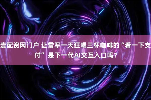 壹配资网门户 让雷军一天狂喝三杯咖啡的“看一下支付” 是下一代AI交互入口吗？